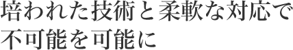 培われた技術と柔軟な対応で不可能を可能に
