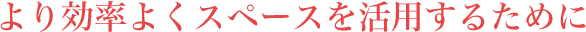 より効率よくスペースを活用するために